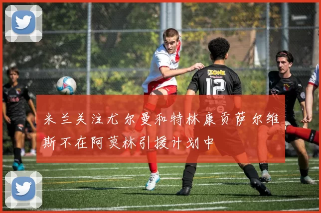米兰关注尤尔曼和特林康贡萨尔维斯不在阿莫林引援计划中