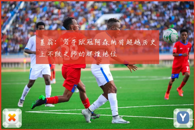 基翁：若夺欧冠阿森纳将超越历史上不败之师的辉煌地位