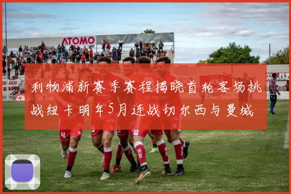 利物浦新赛季赛程揭晓首轮客场挑战纽卡明年5月连战切尔西与曼城