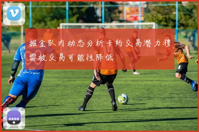 掘金队内动态分析卡约交易潜力穆雷被交易可能性降低