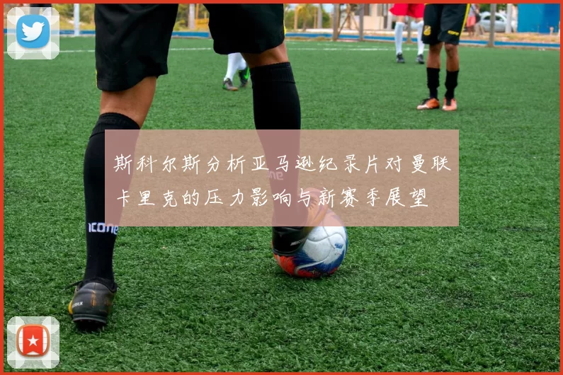 斯科尔斯分析亚马逊纪录片对曼联卡里克的压力影响与新赛季展望