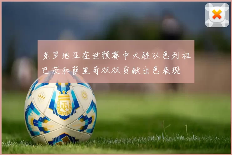 克罗地亚在世预赛中大胜以色列祖巴茨和萨里奇双双贡献出色表现