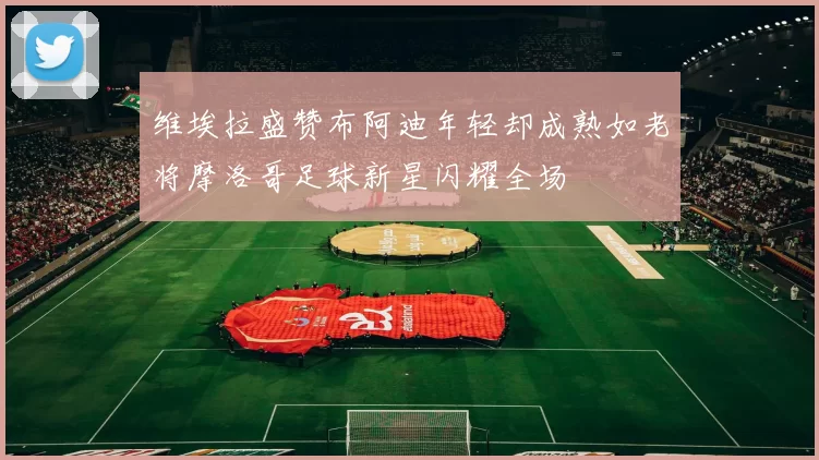 维埃拉盛赞布阿迪年轻却成熟如老将摩洛哥足球新星闪耀全场