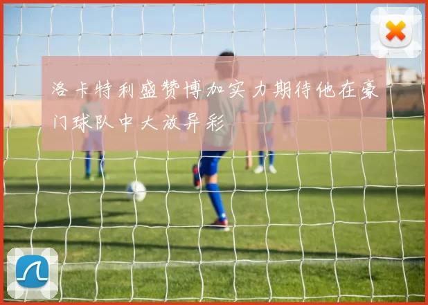 洛卡特利盛赞博加实力期待他在豪门球队中大放异彩