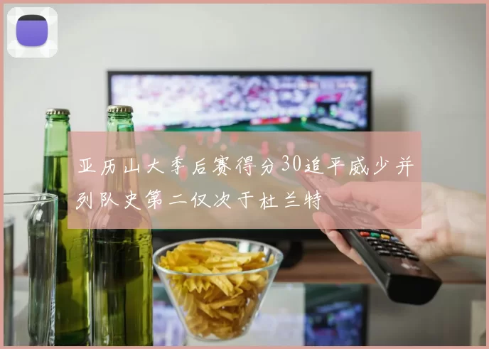 亚历山大季后赛得分30追平威少并列队史第二仅次于杜兰特