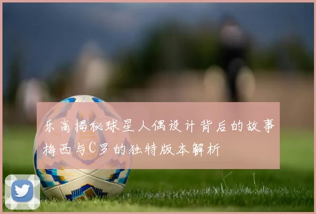 乐高揭秘球星人偶设计背后的故事梅西与C罗的独特版本解析