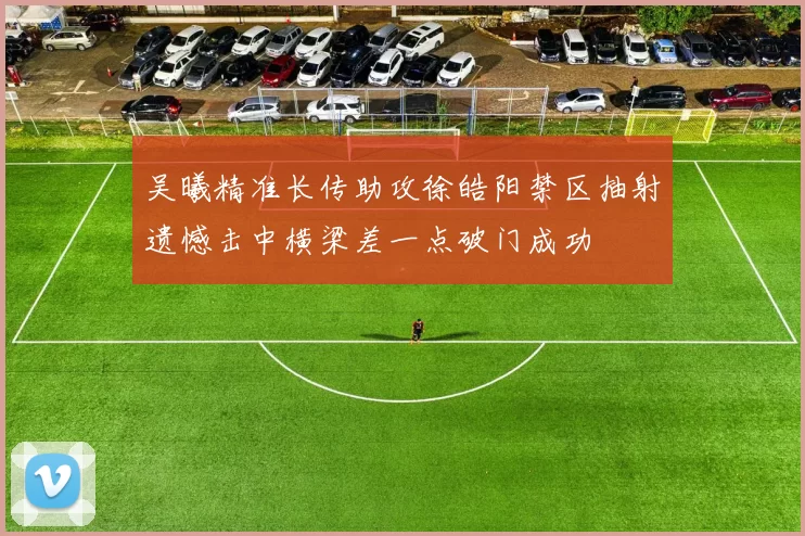 吴曦精准长传助攻徐皓阳禁区抽射遗憾击中横梁差一点破门成功