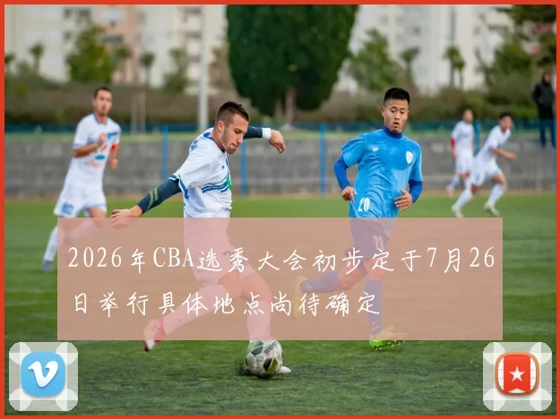 2026年CBA选秀大会初步定于7月26日举行具体地点尚待确定