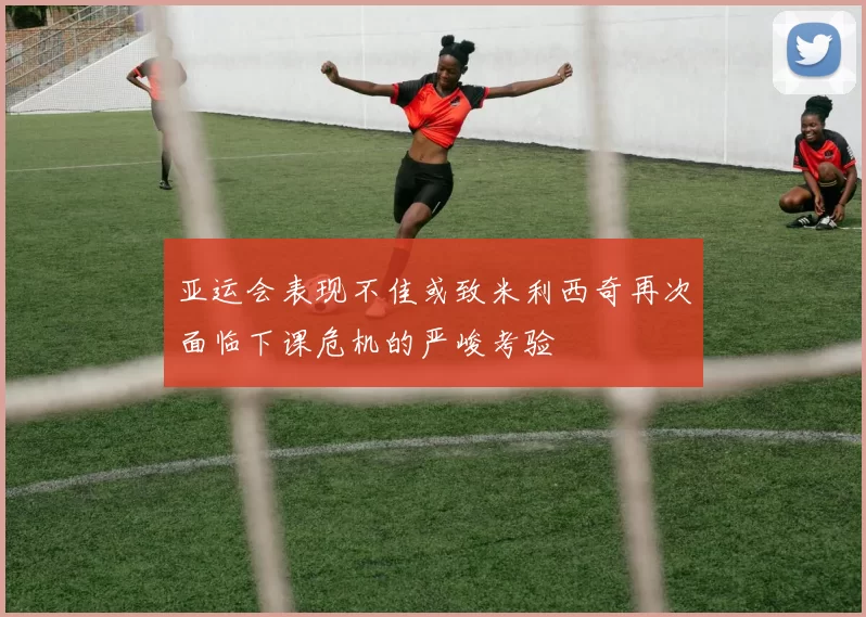 亚运会表现不佳或致米利西奇再次面临下课危机的严峻考验