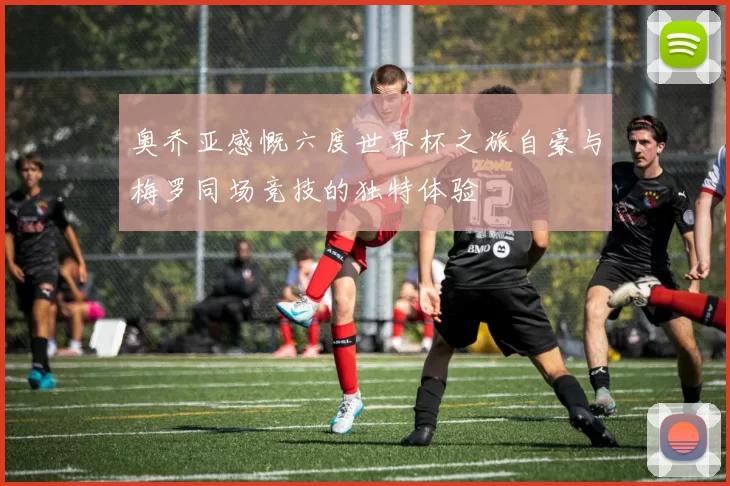 奥乔亚感慨六度世界杯之旅自豪与梅罗同场竞技的独特体验