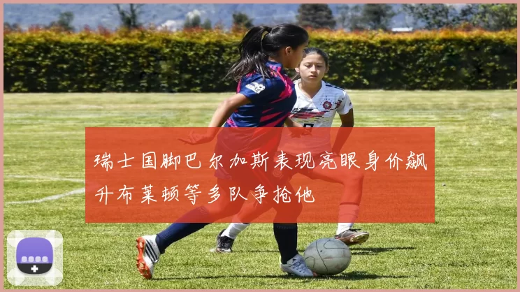 瑞士国脚巴尔加斯表现亮眼身价飙升布莱顿等多队争抢他