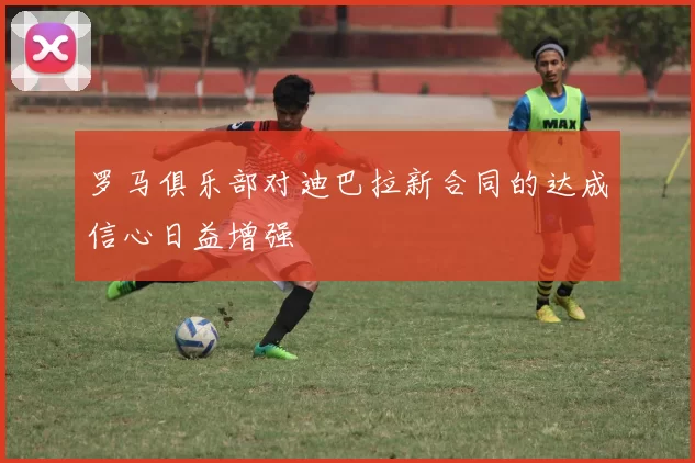 罗马俱乐部对迪巴拉新合同的达成信心日益增强