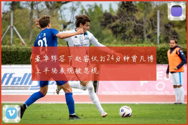 豪华阵容下赵睿仅打24分钟曾凡博上半场表现被忽视