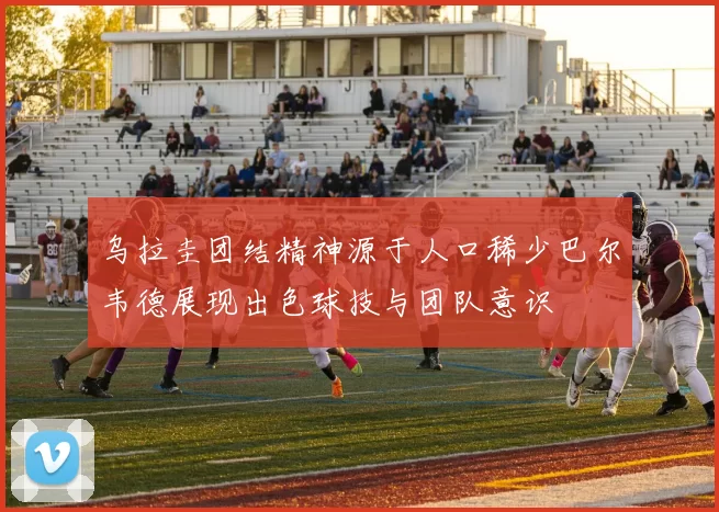 乌拉圭团结精神源于人口稀少巴尔韦德展现出色球技与团队意识